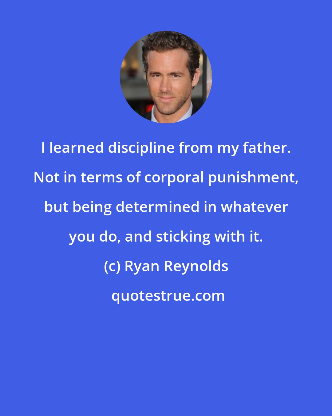 Ryan Reynolds: I learned discipline from my father. Not in terms of corporal punishment, but being determined in whatever you do, and sticking with it.