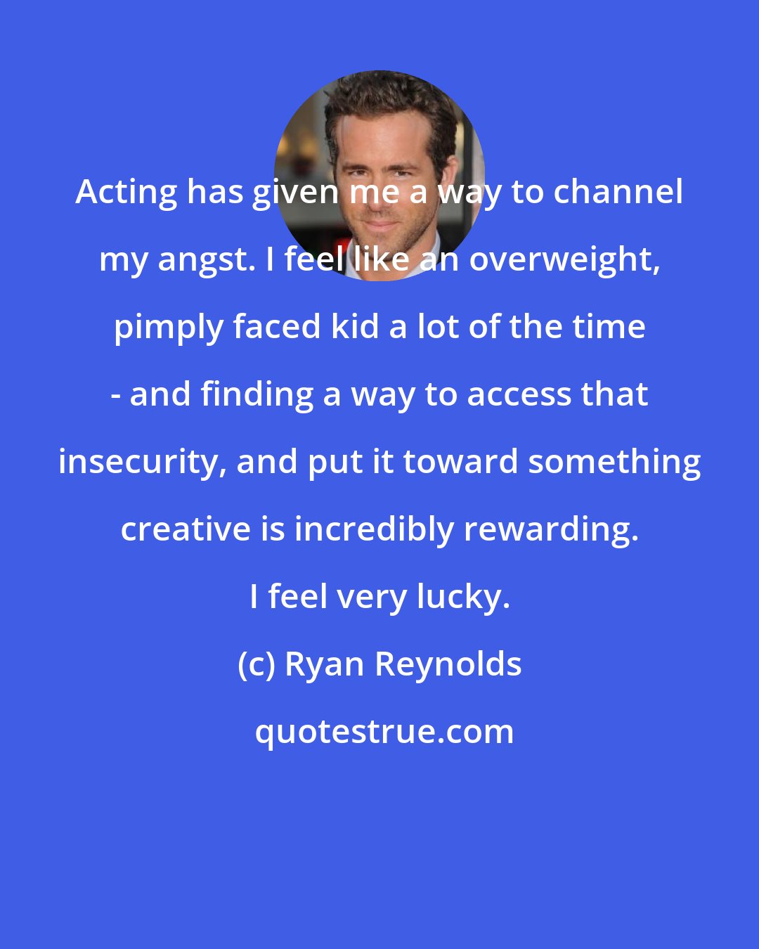 Ryan Reynolds: Acting has given me a way to channel my angst. I feel like an overweight, pimply faced kid a lot of the time - and finding a way to access that insecurity, and put it toward something creative is incredibly rewarding. I feel very lucky.