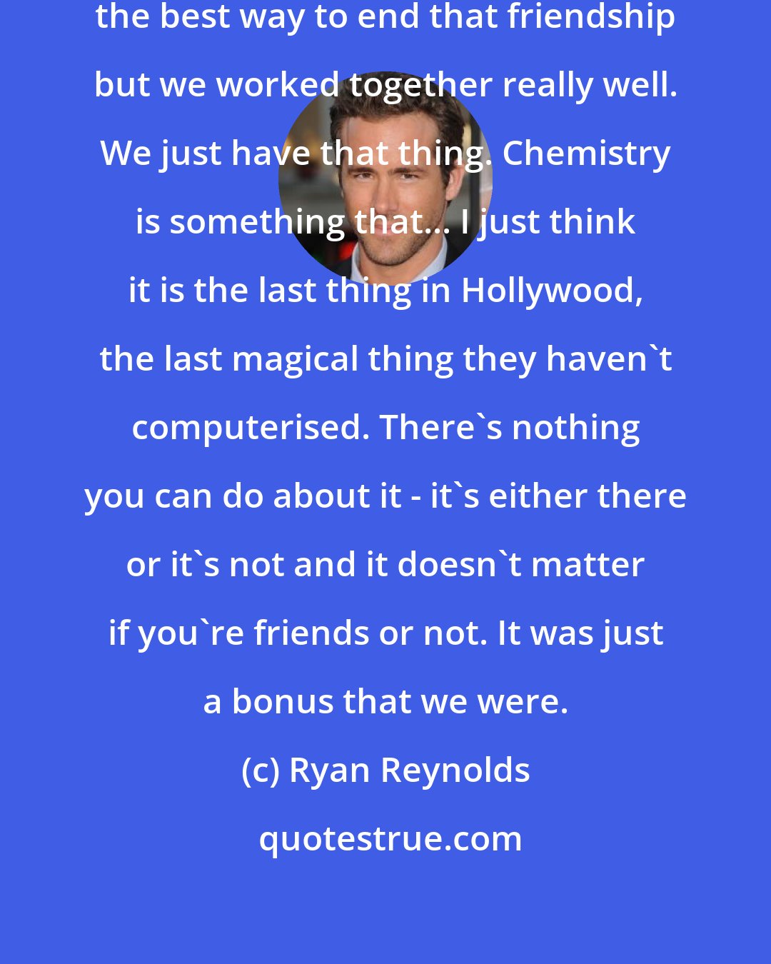 Ryan Reynolds: Doing a film with your friend is probably the best way to end that friendship but we worked together really well. We just have that thing. Chemistry is something that... I just think it is the last thing in Hollywood, the last magical thing they haven't computerised. There's nothing you can do about it - it's either there or it's not and it doesn't matter if you're friends or not. It was just a bonus that we were.