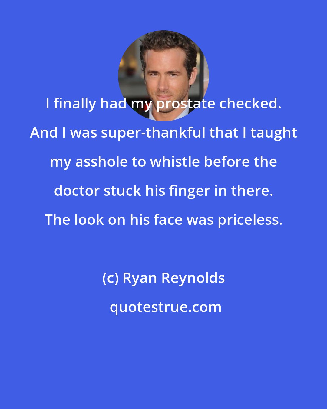 Ryan Reynolds: I finally had my prostate checked. And I was super-thankful that I taught my asshole to whistle before the doctor stuck his finger in there. The look on his face was priceless.