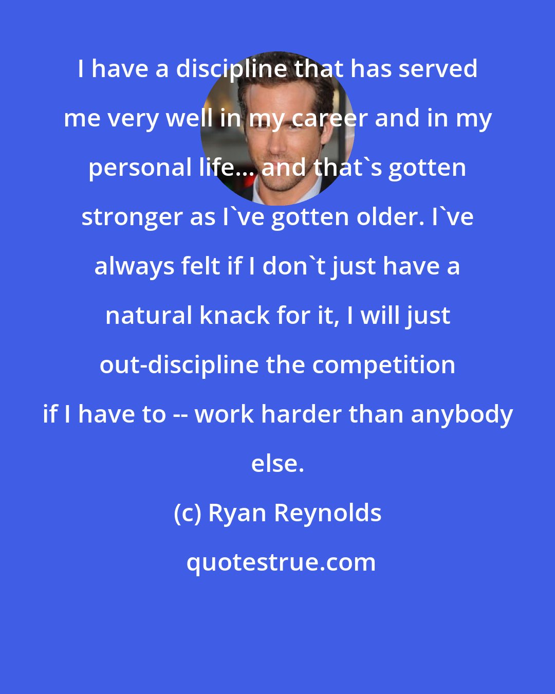 Ryan Reynolds: I have a discipline that has served me very well in my career and in my personal life... and that's gotten stronger as I've gotten older. I've always felt if I don't just have a natural knack for it, I will just out-discipline the competition if I have to -- work harder than anybody else.