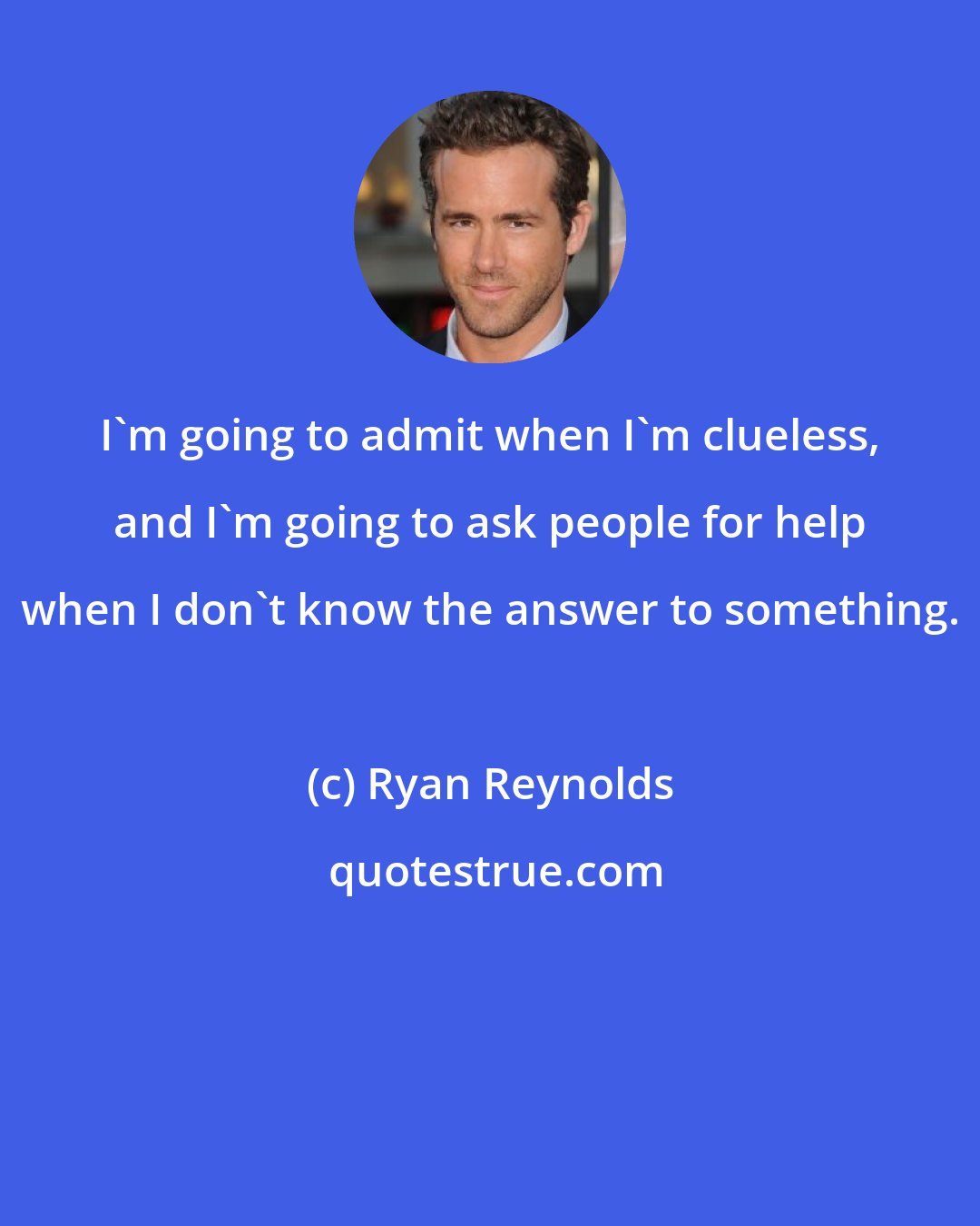 Ryan Reynolds: I'm going to admit when I'm clueless, and I'm going to ask people for help when I don't know the answer to something.