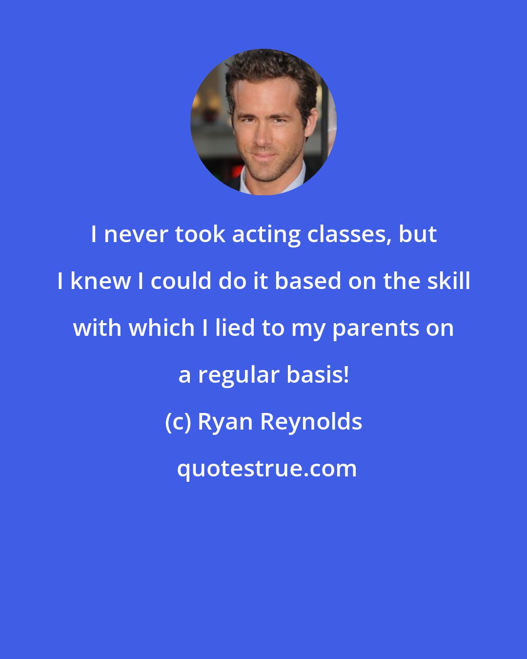 Ryan Reynolds: I never took acting classes, but I knew I could do it based on the skill with which I lied to my parents on a regular basis!