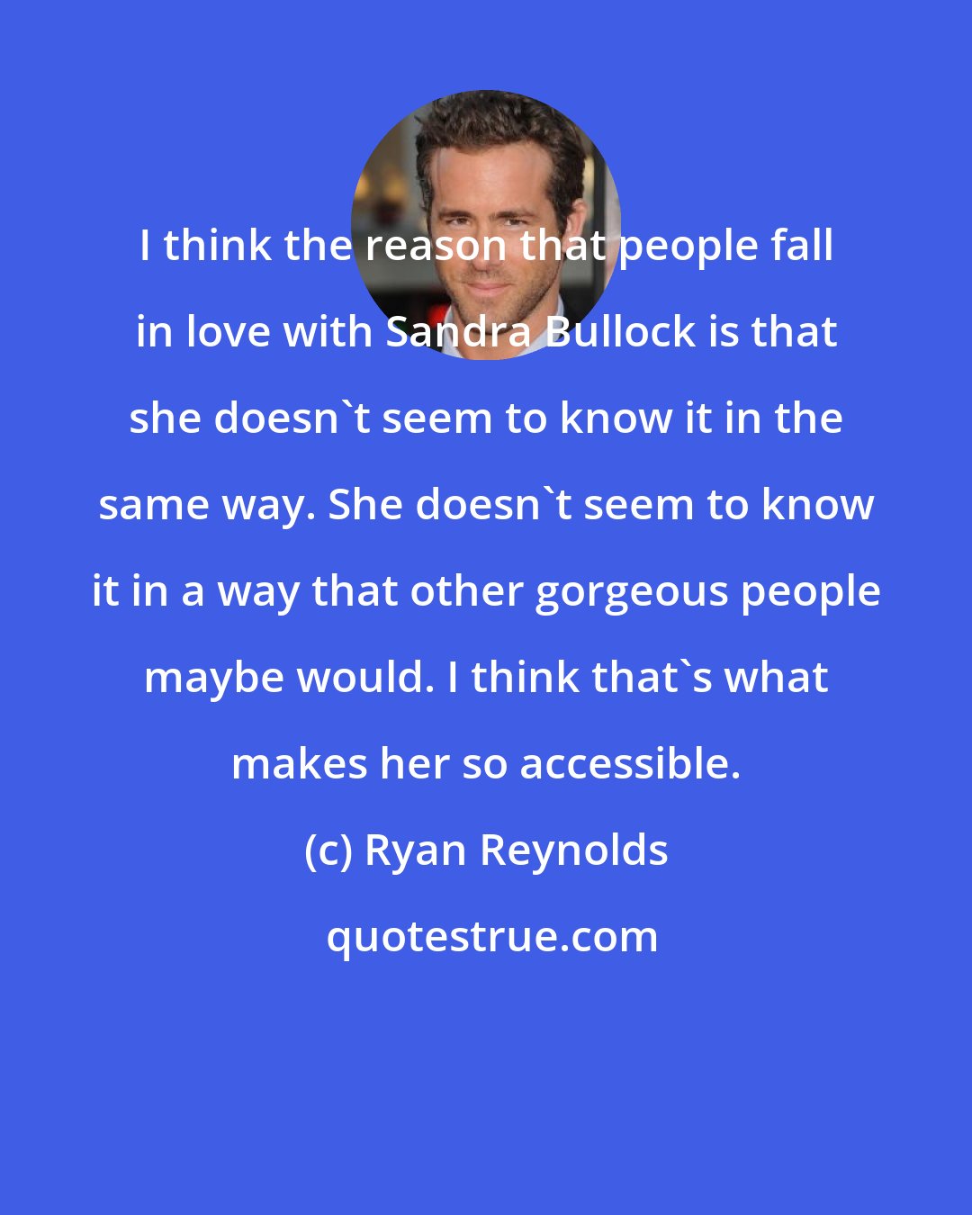 Ryan Reynolds: I think the reason that people fall in love with Sandra Bullock is that she doesn't seem to know it in the same way. She doesn't seem to know it in a way that other gorgeous people maybe would. I think that's what makes her so accessible.