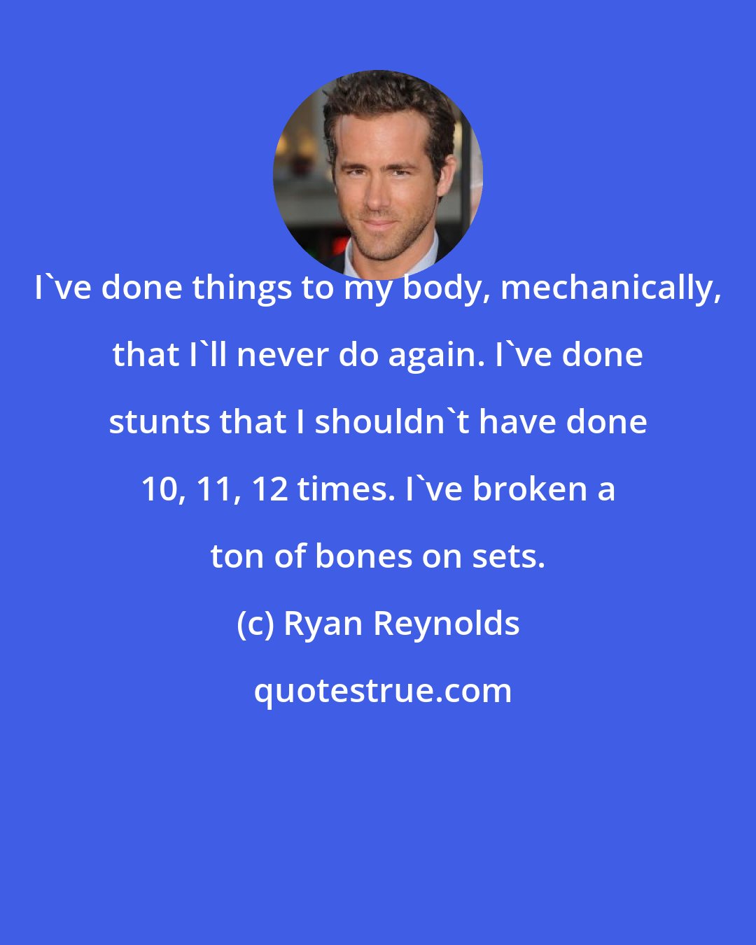 Ryan Reynolds: I've done things to my body, mechanically, that I'll never do again. I've done stunts that I shouldn't have done 10, 11, 12 times. I've broken a ton of bones on sets.