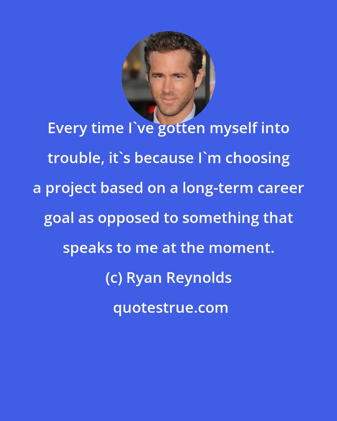 Ryan Reynolds: Every time I've gotten myself into trouble, it's because I'm choosing a project based on a long-term career goal as opposed to something that speaks to me at the moment.
