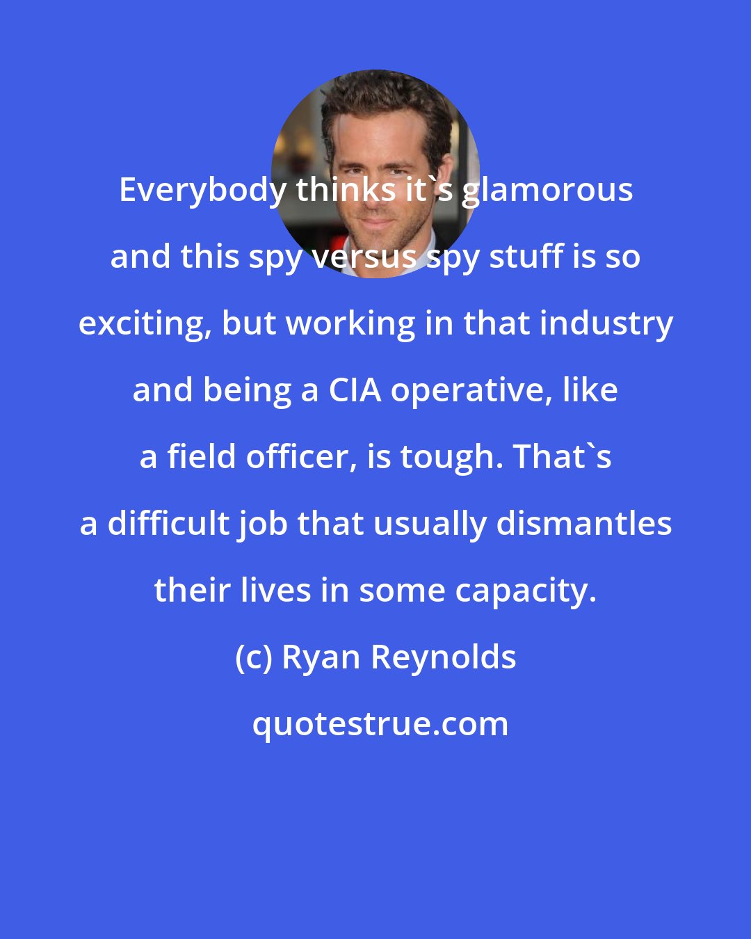 Ryan Reynolds: Everybody thinks it's glamorous and this spy versus spy stuff is so exciting, but working in that industry and being a CIA operative, like a field officer, is tough. That's a difficult job that usually dismantles their lives in some capacity.