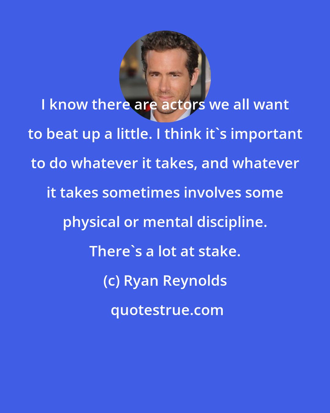 Ryan Reynolds: I know there are actors we all want to beat up a little. I think it's important to do whatever it takes, and whatever it takes sometimes involves some physical or mental discipline. There's a lot at stake.