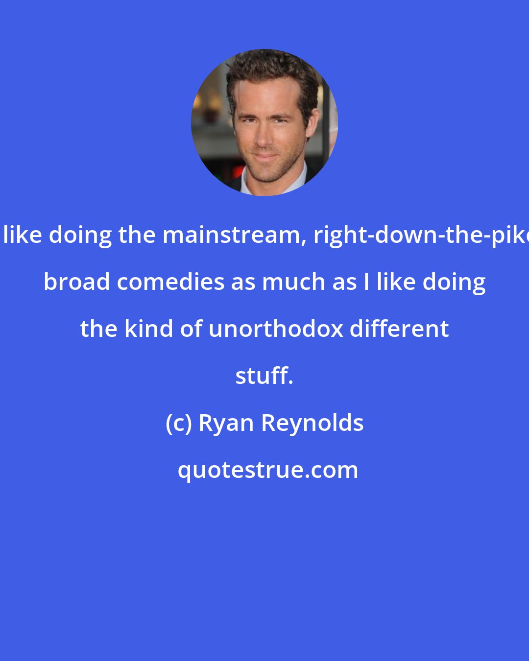 Ryan Reynolds: I like doing the mainstream, right-down-the-pike broad comedies as much as I like doing the kind of unorthodox different stuff.