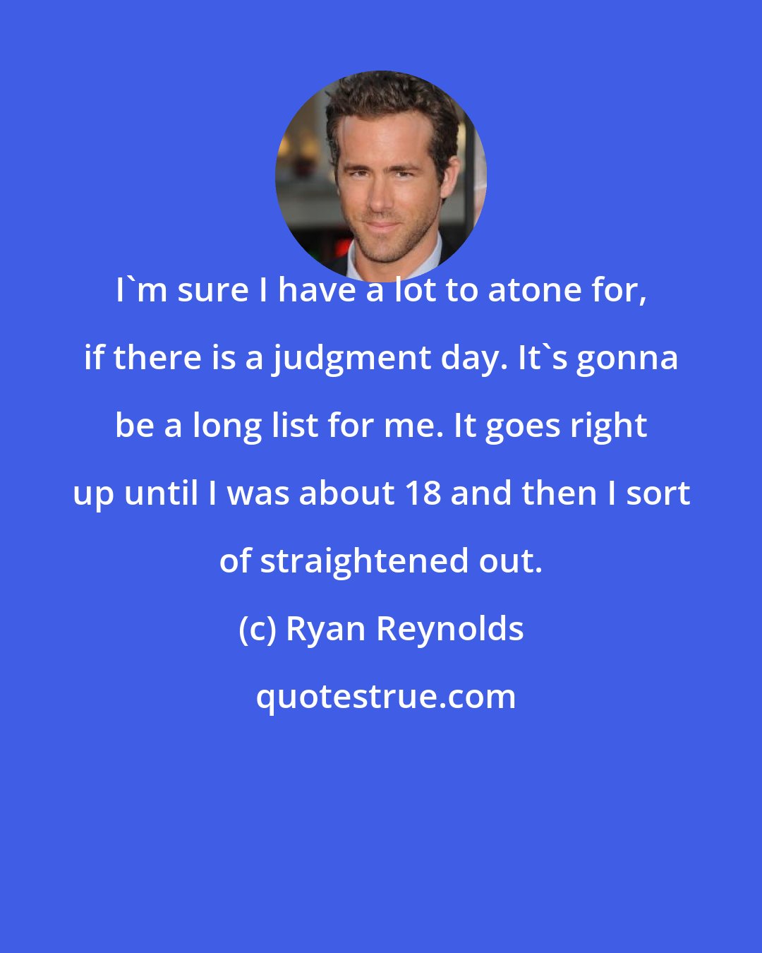 Ryan Reynolds: I'm sure I have a lot to atone for, if there is a judgment day. It's gonna be a long list for me. It goes right up until I was about 18 and then I sort of straightened out.