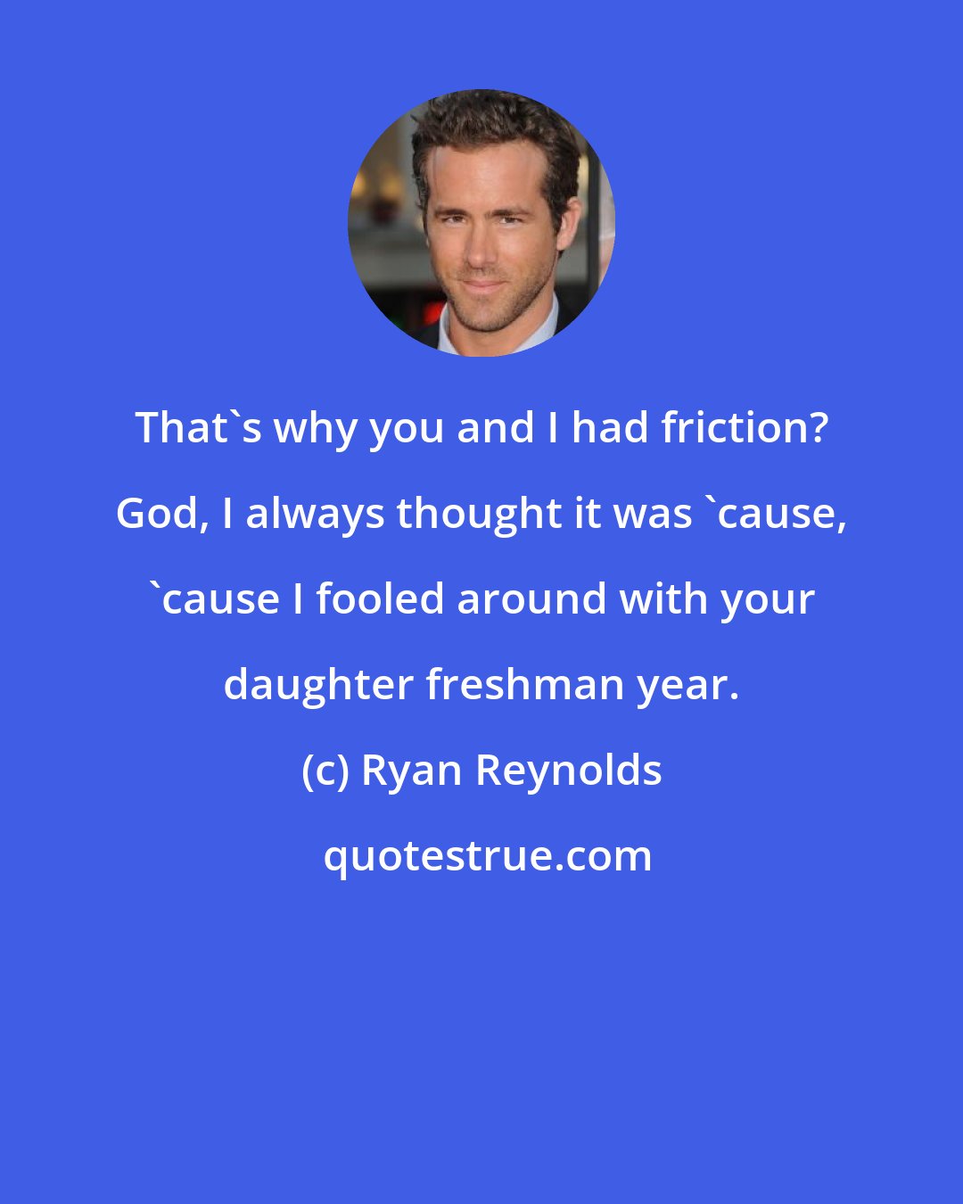 Ryan Reynolds: That's why you and I had friction? God, I always thought it was 'cause, 'cause I fooled around with your daughter freshman year.