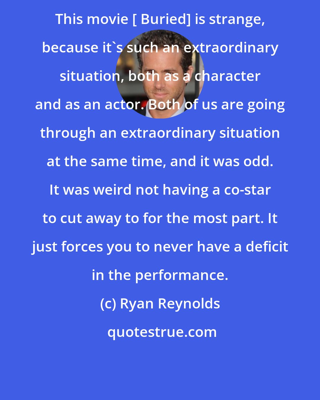 Ryan Reynolds: This movie [ Buried] is strange, because it's such an extraordinary situation, both as a character and as an actor. Both of us are going through an extraordinary situation at the same time, and it was odd. It was weird not having a co-star to cut away to for the most part. It just forces you to never have a deficit in the performance.