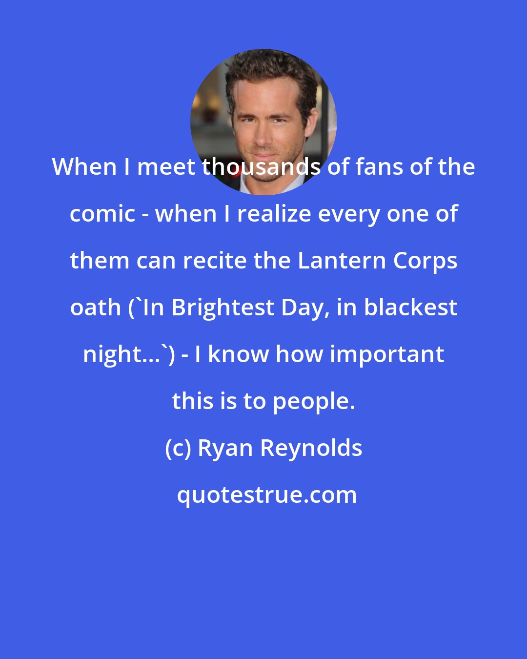 Ryan Reynolds: When I meet thousands of fans of the comic - when I realize every one of them can recite the Lantern Corps oath ('In Brightest Day, in blackest night...') - I know how important this is to people.