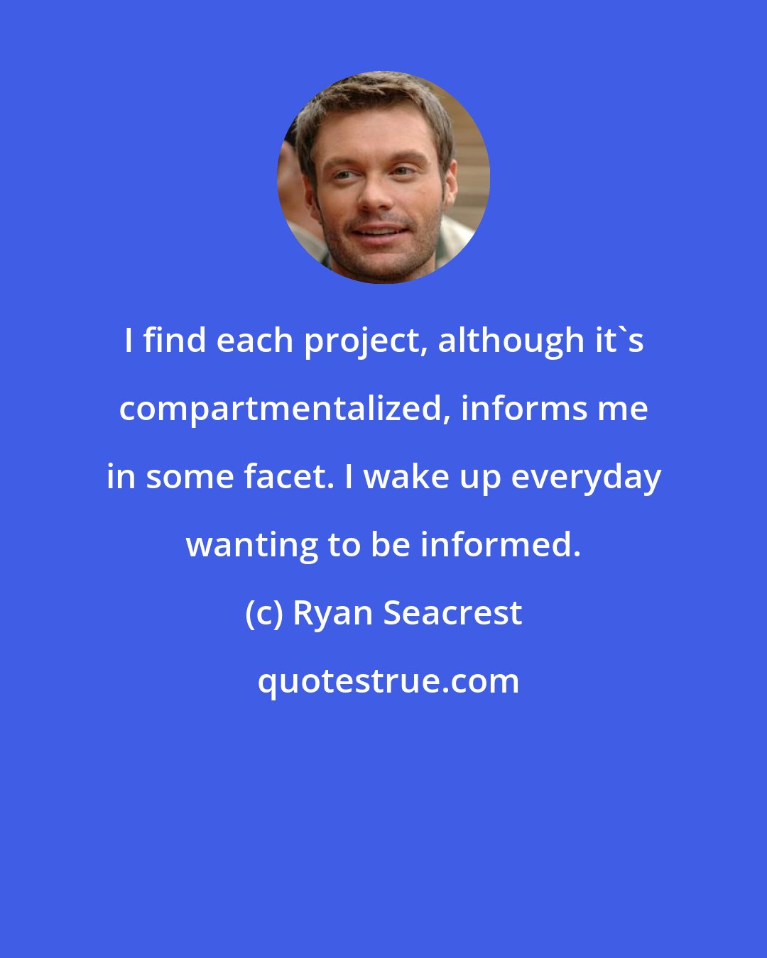 Ryan Seacrest: I find each project, although it's compartmentalized, informs me in some facet. I wake up everyday wanting to be informed.