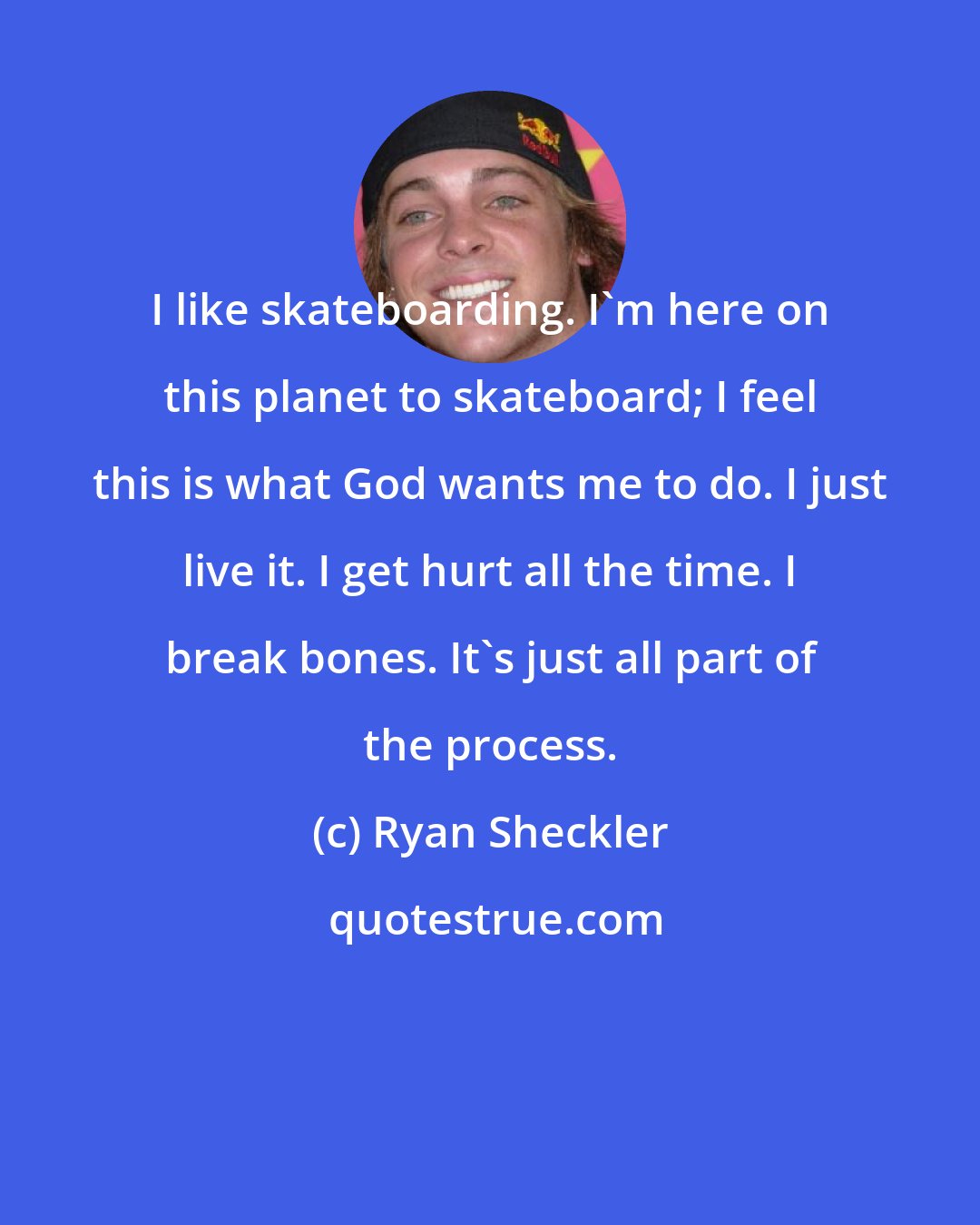 Ryan Sheckler: I like skateboarding. I'm here on this planet to skateboard; I feel this is what God wants me to do. I just live it. I get hurt all the time. I break bones. It's just all part of the process.