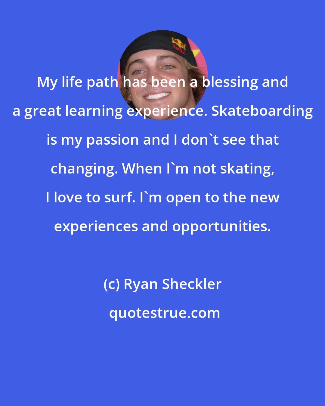 Ryan Sheckler: My life path has been a blessing and a great learning experience. Skateboarding is my passion and I don't see that changing. When I'm not skating, I love to surf. I'm open to the new experiences and opportunities.