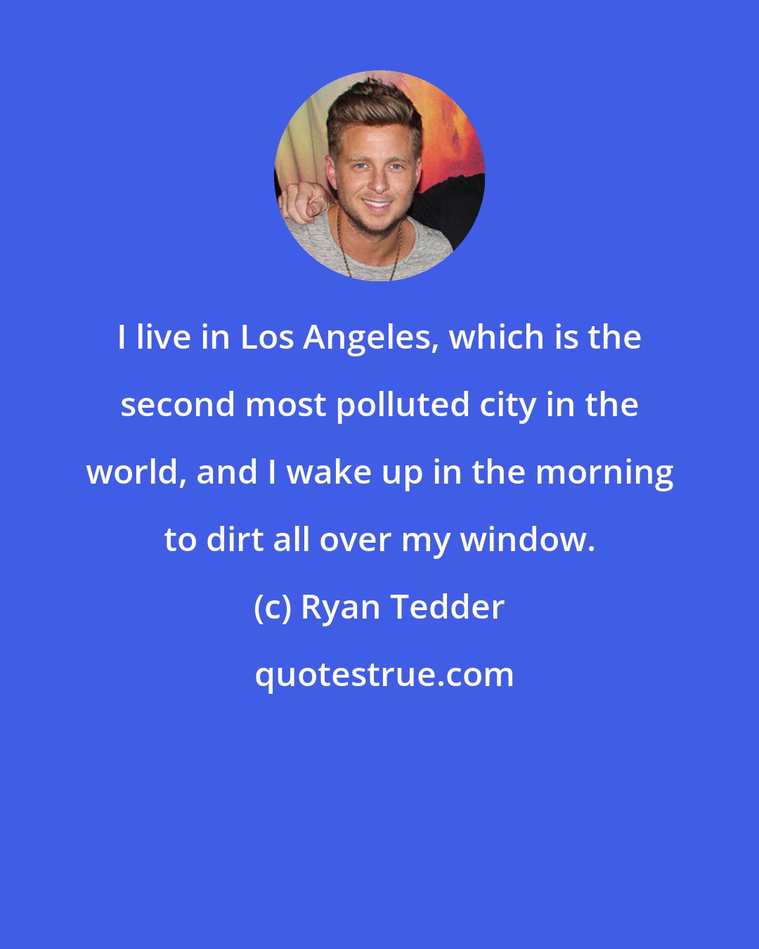 Ryan Tedder: I live in Los Angeles, which is the second most polluted city in the world, and I wake up in the morning to dirt all over my window.