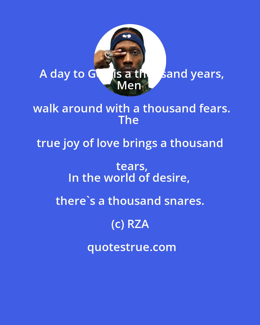 RZA: A day to God is a thousand years,
Men walk around with a thousand fears.
The true joy of love brings a thousand tears,
In the world of desire, there's a thousand snares.