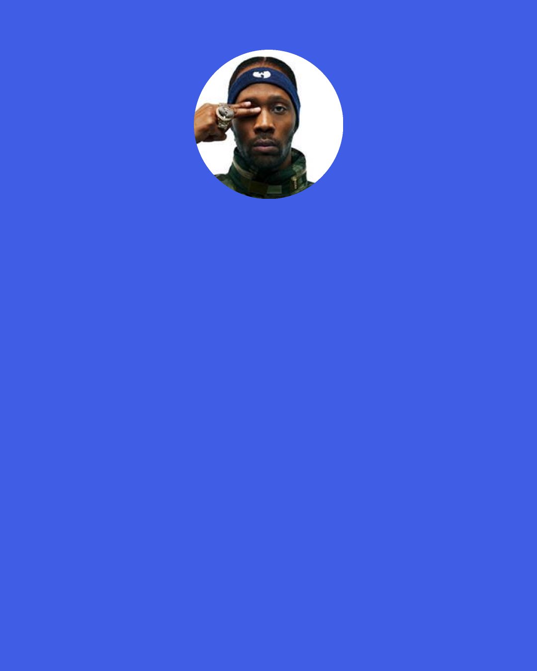 RZA: We put out real hip-hop at a time when it was turning into pop or R&B ... We brought the focus back to the music in its rawest form, without studio polish or radio hooks. ... People want something that gives them an adrenaline rush. We're here to supply that fix.