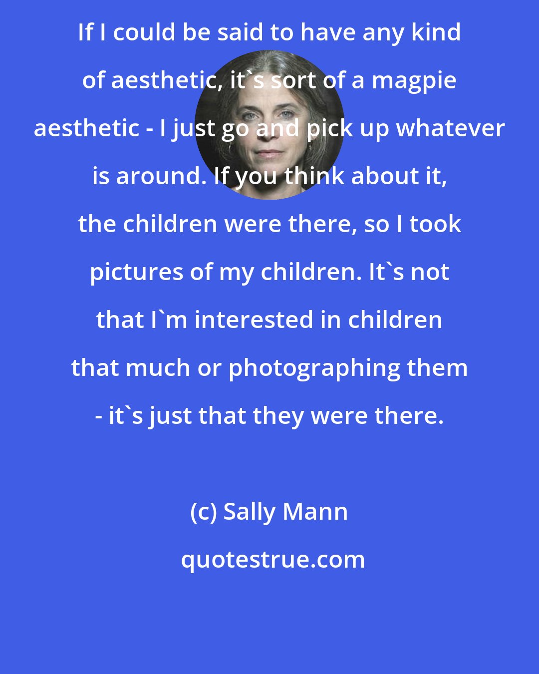 Sally Mann: If I could be said to have any kind of aesthetic, it's sort of a magpie aesthetic - I just go and pick up whatever is around. If you think about it, the children were there, so I took pictures of my children. It's not that I'm interested in children that much or photographing them - it's just that they were there.