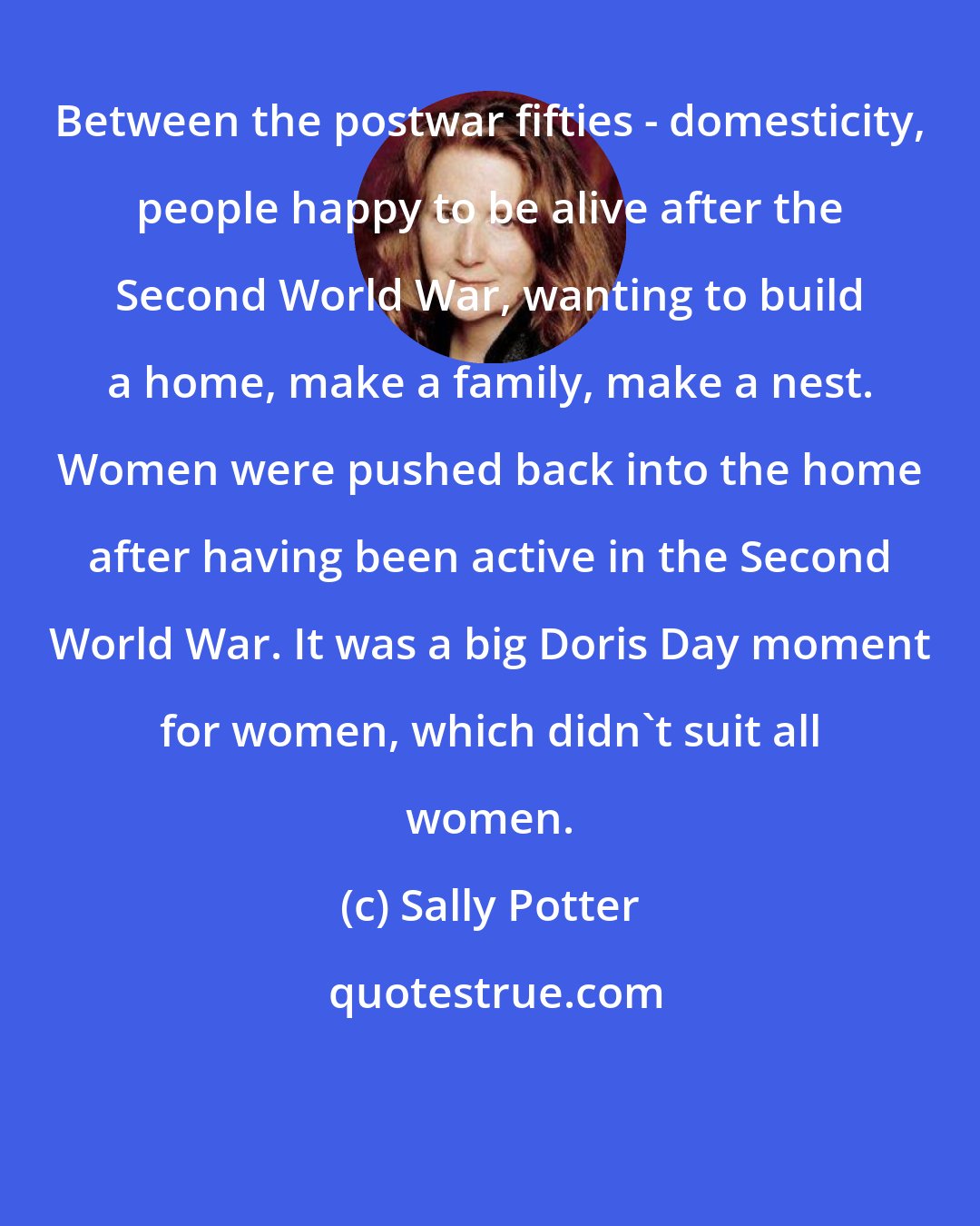 Sally Potter: Between the postwar fifties - domesticity, people happy to be alive after the Second World War, wanting to build a home, make a family, make a nest. Women were pushed back into the home after having been active in the Second World War. It was a big Doris Day moment for women, which didn't suit all women.