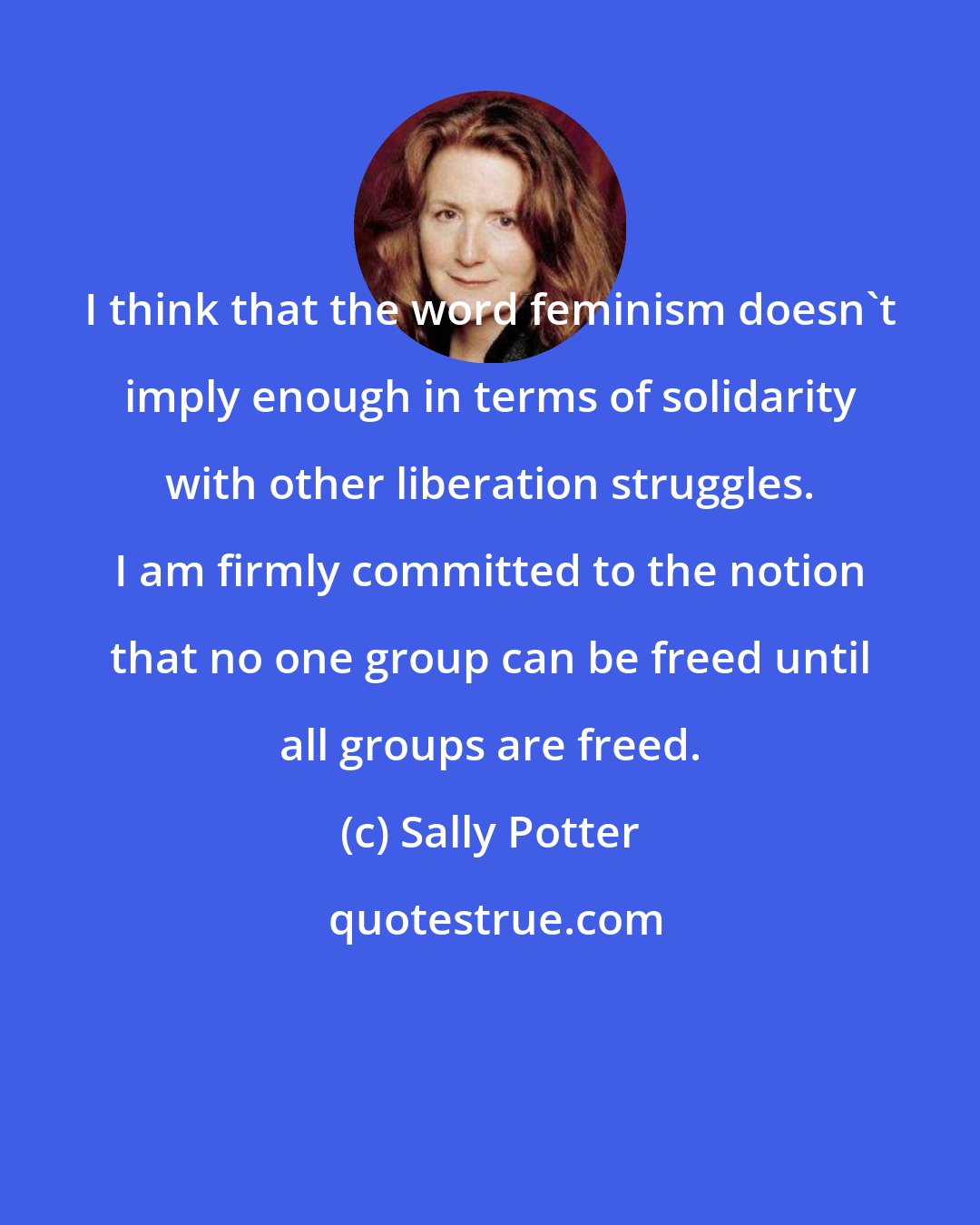 Sally Potter: I think that the word feminism doesn't imply enough in terms of solidarity with other liberation struggles. I am firmly committed to the notion that no one group can be freed until all groups are freed.