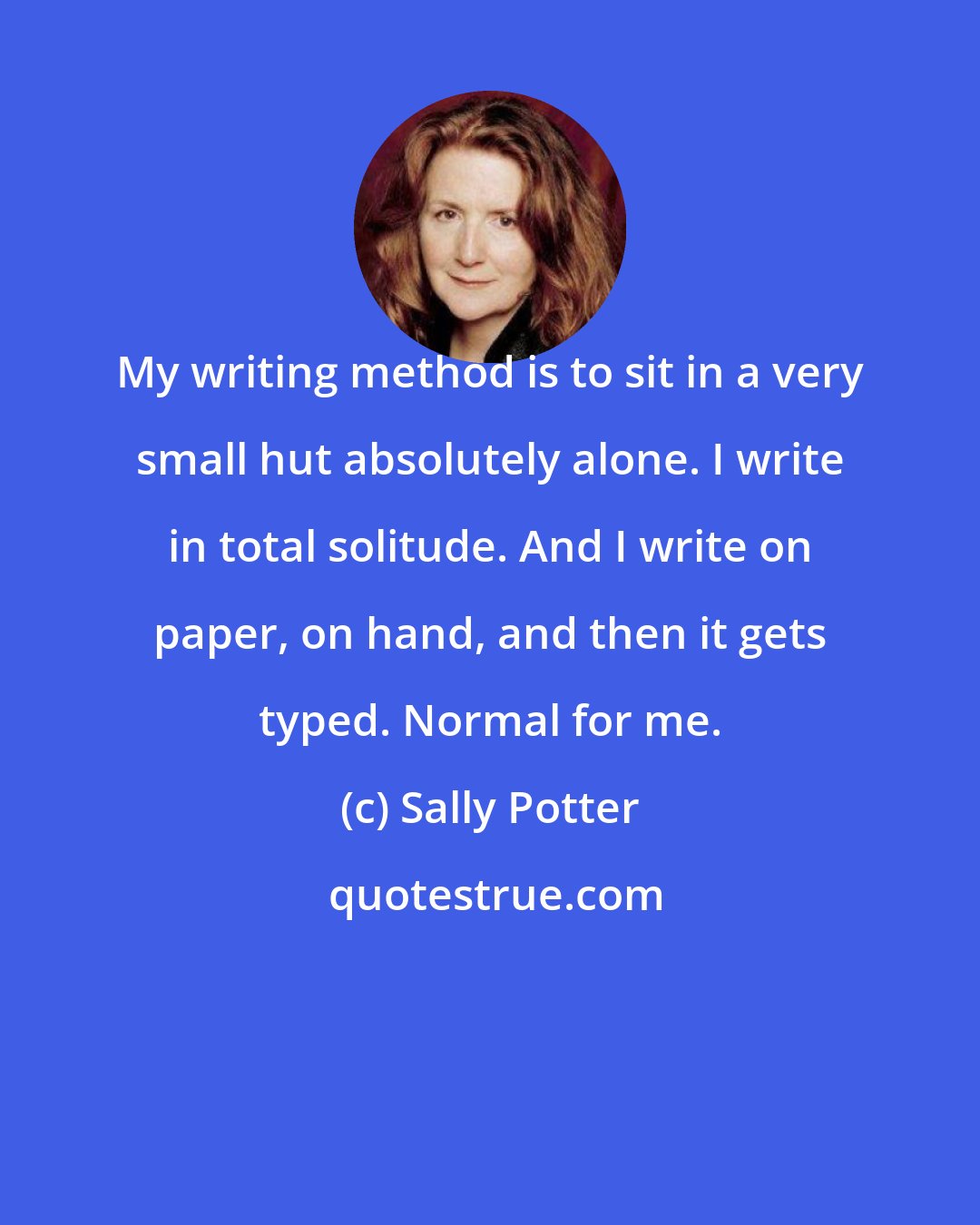 Sally Potter: My writing method is to sit in a very small hut absolutely alone. I write in total solitude. And I write on paper, on hand, and then it gets typed. Normal for me.