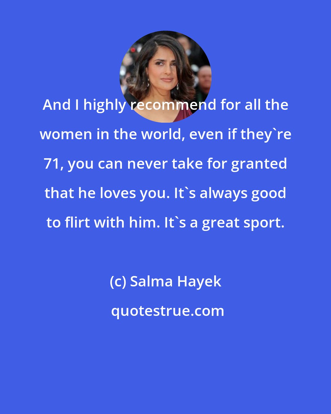 Salma Hayek: And I highly recommend for all the women in the world, even if they're 71, you can never take for granted that he loves you. It's always good to flirt with him. It's a great sport.