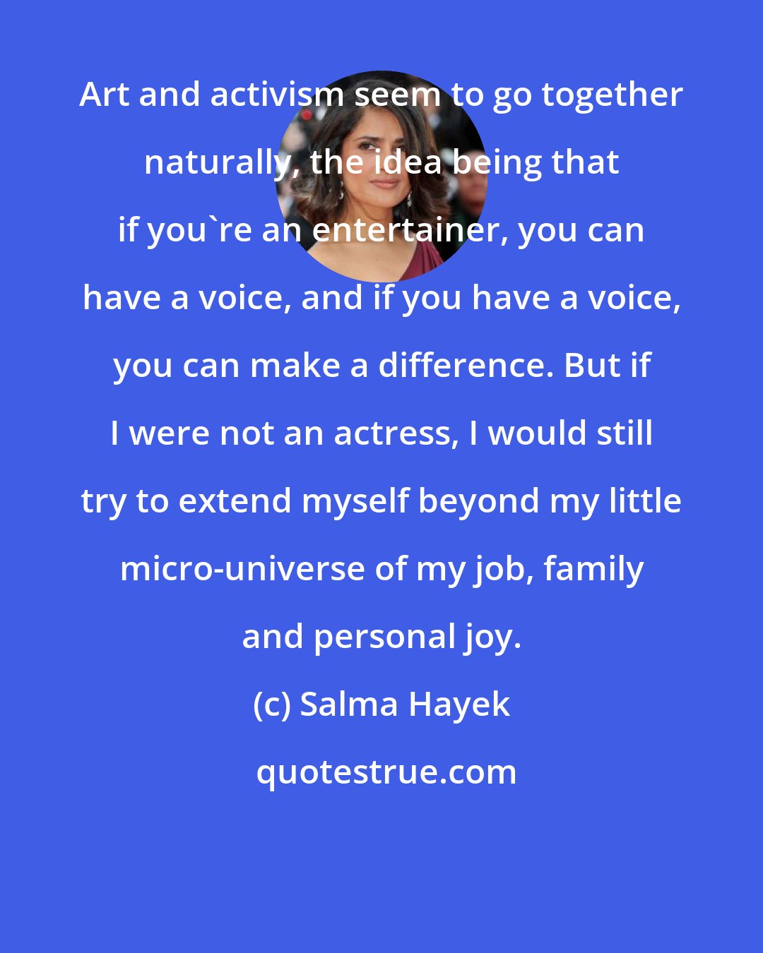 Salma Hayek: Art and activism seem to go together naturally, the idea being that if you're an entertainer, you can have a voice, and if you have a voice, you can make a difference. But if I were not an actress, I would still try to extend myself beyond my little micro-universe of my job, family and personal joy.