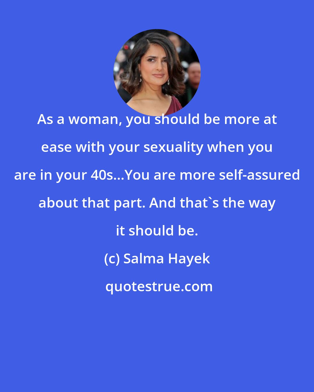 Salma Hayek: As a woman, you should be more at ease with your sexuality when you are in your 40s...You are more self-assured about that part. And that's the way it should be.