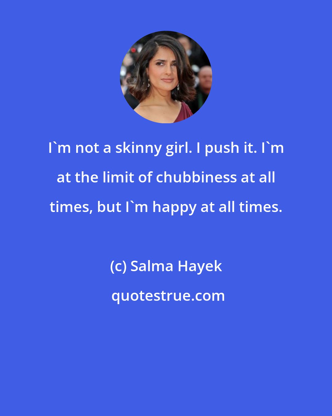 Salma Hayek: I'm not a skinny girl. I push it. I'm at the limit of chubbiness at all times, but I'm happy at all times.