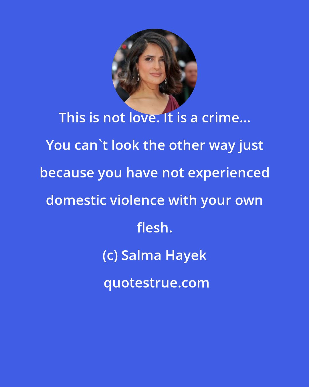 Salma Hayek: This is not love. It is a crime... You can't look the other way just because you have not experienced domestic violence with your own flesh.