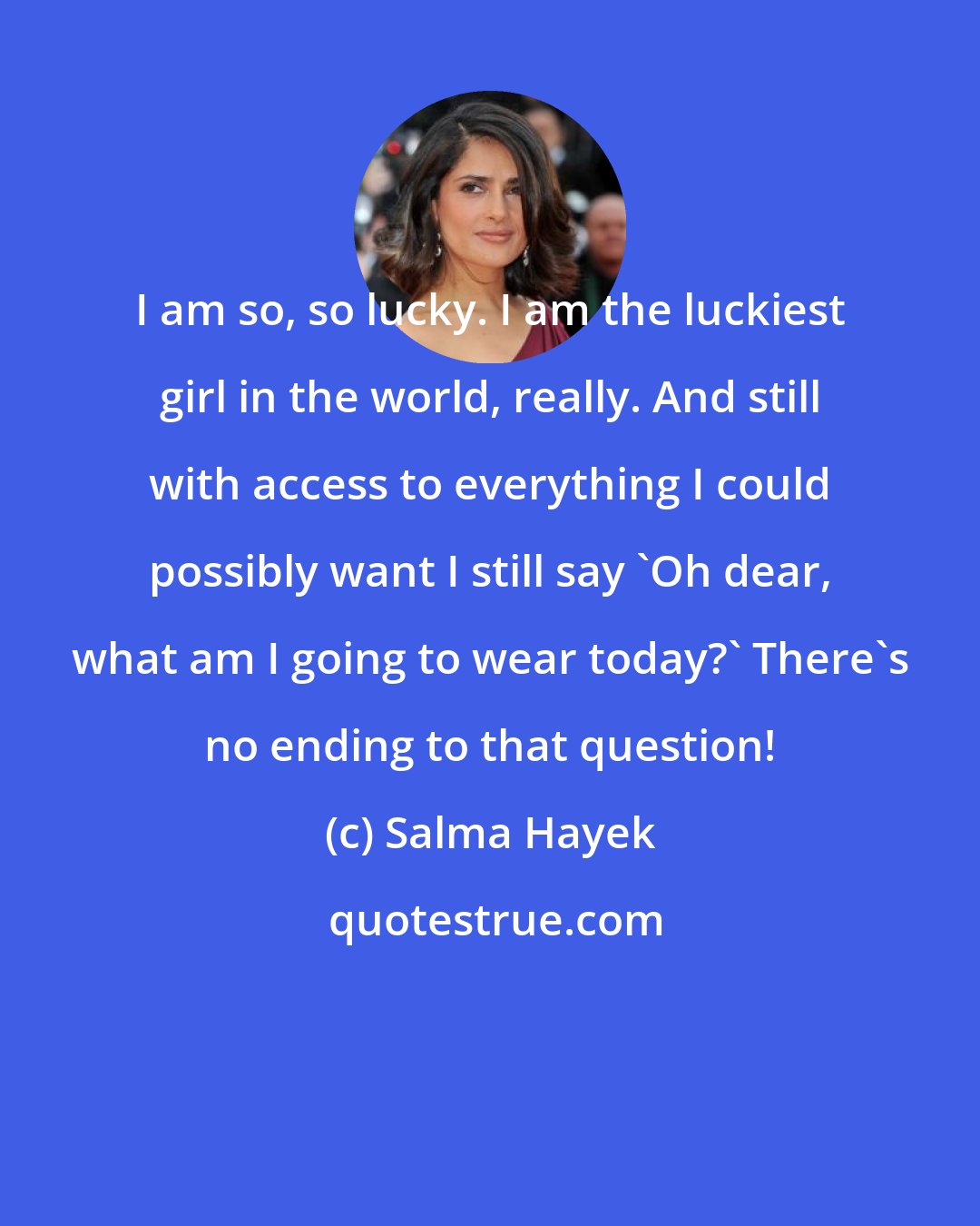 Salma Hayek: I am so, so lucky. I am the luckiest girl in the world, really. And still with access to everything I could possibly want I still say 'Oh dear, what am I going to wear today?' There's no ending to that question!