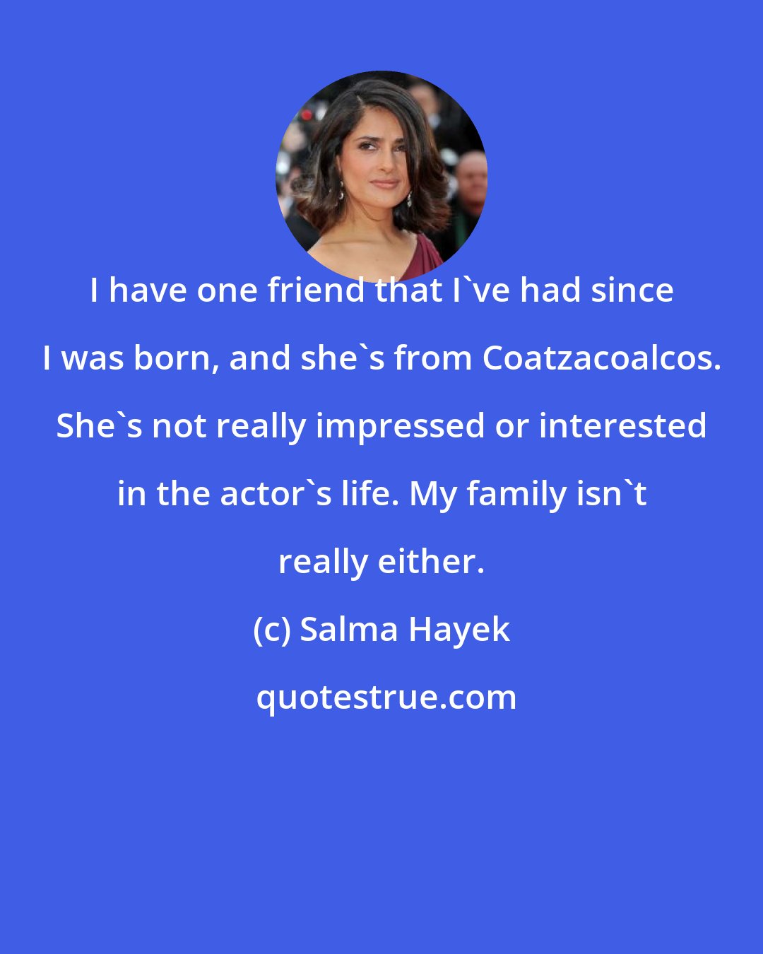 Salma Hayek: I have one friend that I've had since I was born, and she's from Coatzacoalcos. She's not really impressed or interested in the actor's life. My family isn't really either.
