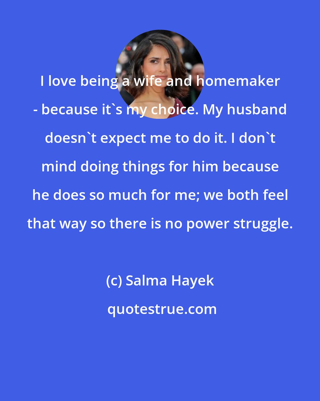 Salma Hayek: I love being a wife and homemaker - because it's my choice. My husband doesn't expect me to do it. I don't mind doing things for him because he does so much for me; we both feel that way so there is no power struggle.