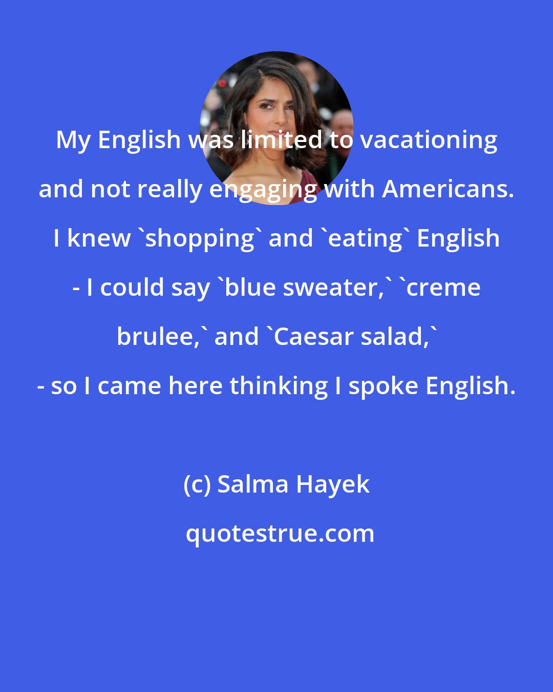 Salma Hayek: My English was limited to vacationing and not really engaging with Americans. I knew 'shopping' and 'eating' English - I could say 'blue sweater,' 'creme brulee,' and 'Caesar salad,' - so I came here thinking I spoke English.