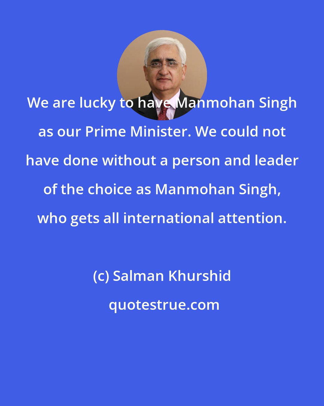 Salman Khurshid: We are lucky to have Manmohan Singh as our Prime Minister. We could not have done without a person and leader of the choice as Manmohan Singh, who gets all international attention.