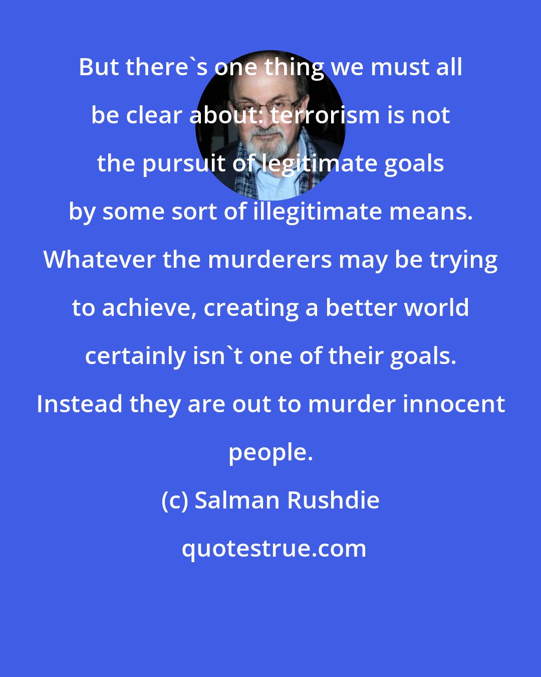 Salman Rushdie: But there's one thing we must all be clear about: terrorism is not the pursuit of legitimate goals by some sort of illegitimate means. Whatever the murderers may be trying to achieve, creating a better world certainly isn't one of their goals. Instead they are out to murder innocent people.