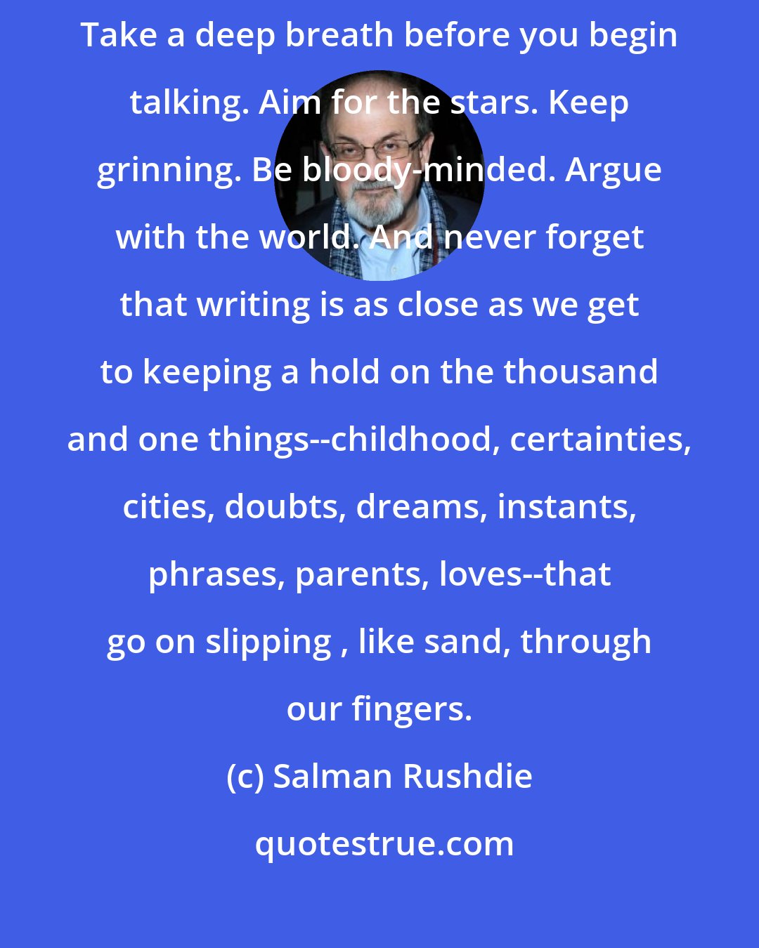 Salman Rushdie: Go for broke. Always try and do too much. Dispense with safety nets. Take a deep breath before you begin talking. Aim for the stars. Keep grinning. Be bloody-minded. Argue with the world. And never forget that writing is as close as we get to keeping a hold on the thousand and one things--childhood, certainties, cities, doubts, dreams, instants, phrases, parents, loves--that go on slipping , like sand, through our fingers.