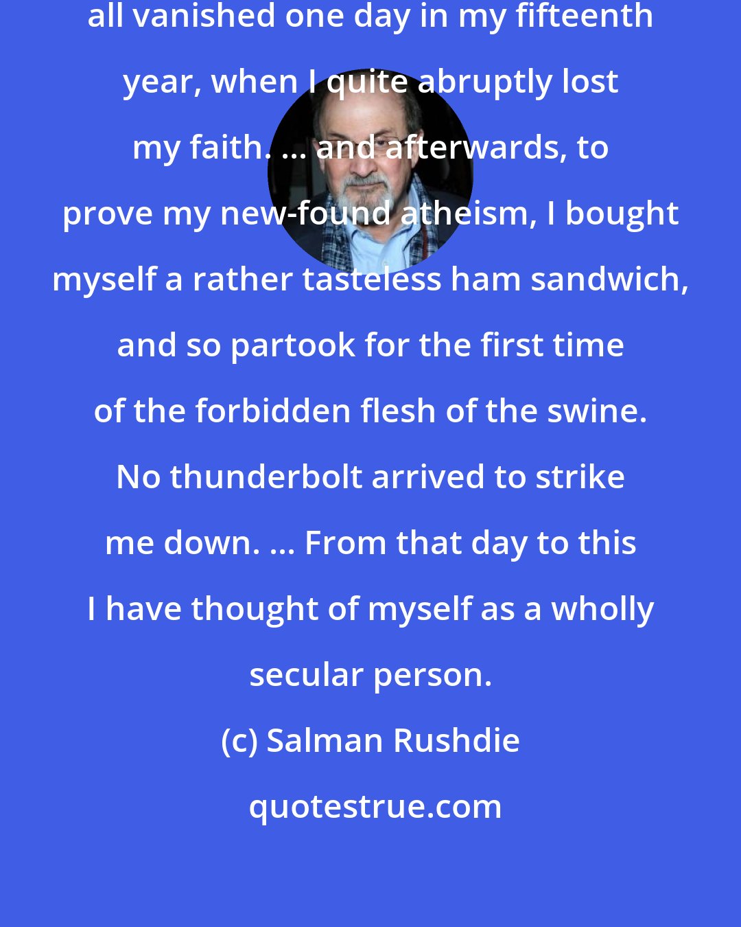 Salman Rushdie: God, Satan, Paradise, and Hell all vanished one day in my fifteenth year, when I quite abruptly lost my faith. ... and afterwards, to prove my new-found atheism, I bought myself a rather tasteless ham sandwich, and so partook for the first time of the forbidden flesh of the swine. No thunderbolt arrived to strike me down. ... From that day to this I have thought of myself as a wholly secular person.