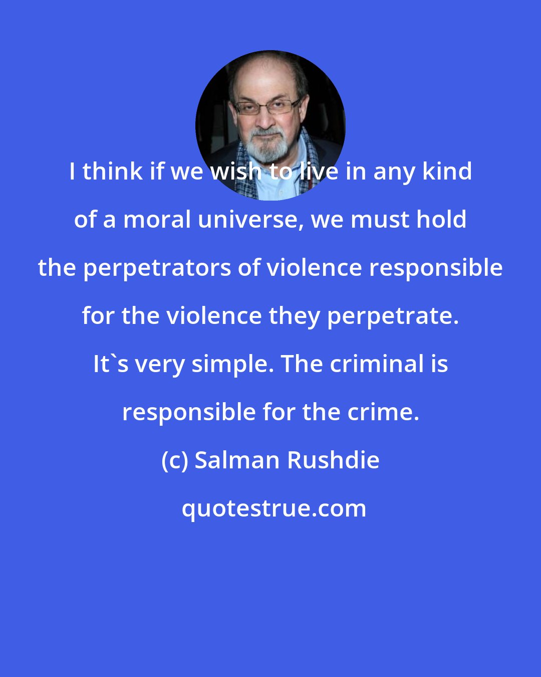 Salman Rushdie: I think if we wish to live in any kind of a moral universe, we must hold the perpetrators of violence responsible for the violence they perpetrate. It's very simple. The criminal is responsible for the crime.