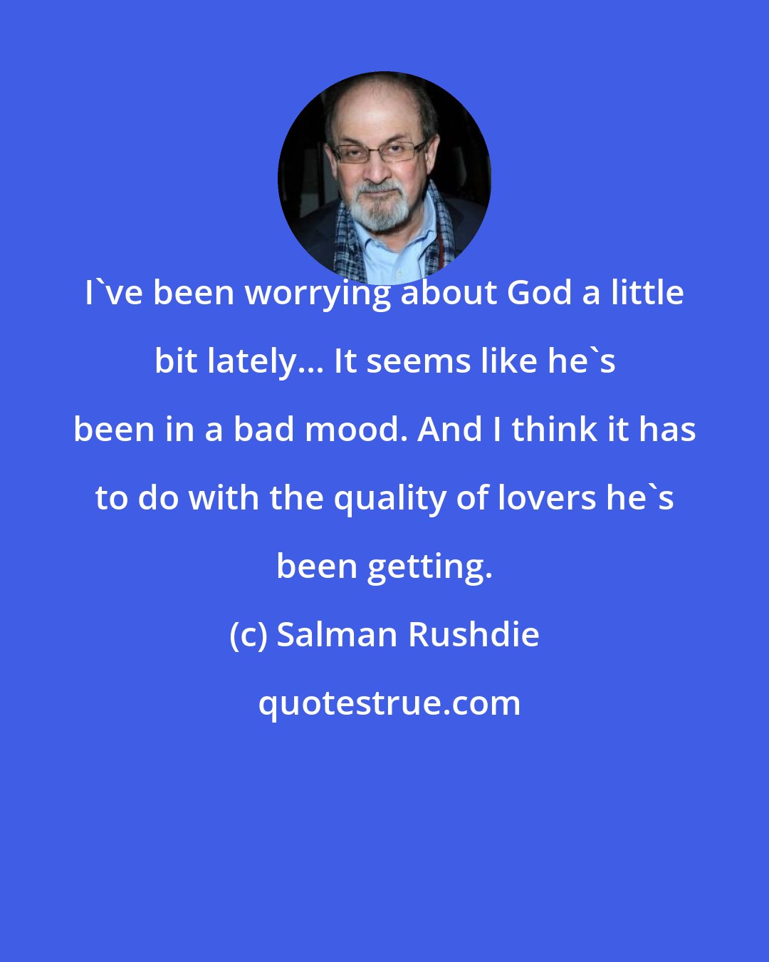 Salman Rushdie: I've been worrying about God a little bit lately... It seems like he's been in a bad mood. And I think it has to do with the quality of lovers he's been getting.