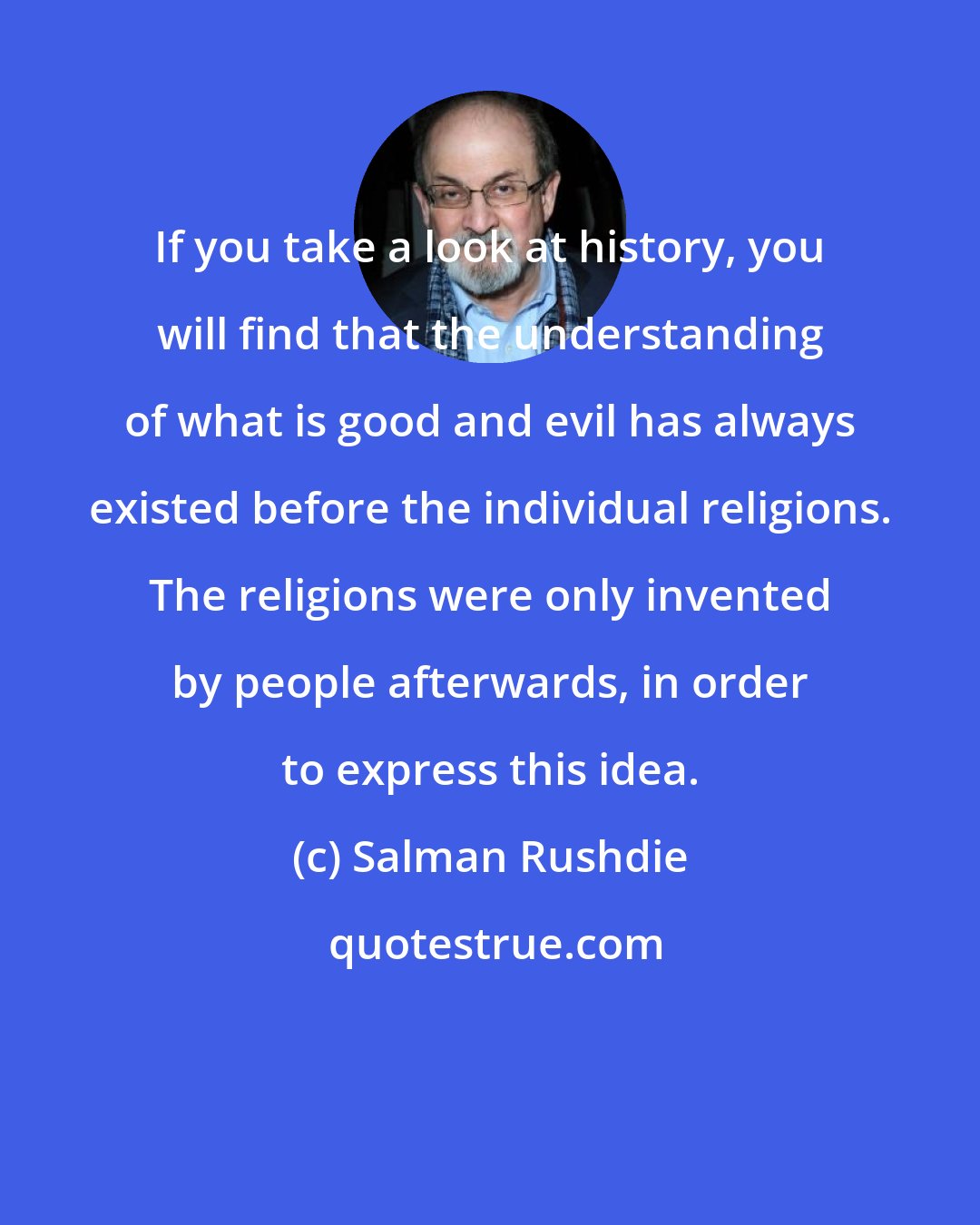 Salman Rushdie: If you take a look at history, you will find that the understanding of what is good and evil has always existed before the individual religions. The religions were only invented by people afterwards, in order to express this idea.