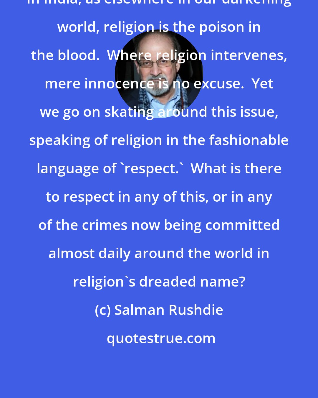 Salman Rushdie: In India, as elsewhere in our darkening world, religion is the poison in the blood.  Where religion intervenes, mere innocence is no excuse.  Yet we go on skating around this issue, speaking of religion in the fashionable language of 'respect.'  What is there to respect in any of this, or in any of the crimes now being committed almost daily around the world in religion's dreaded name?