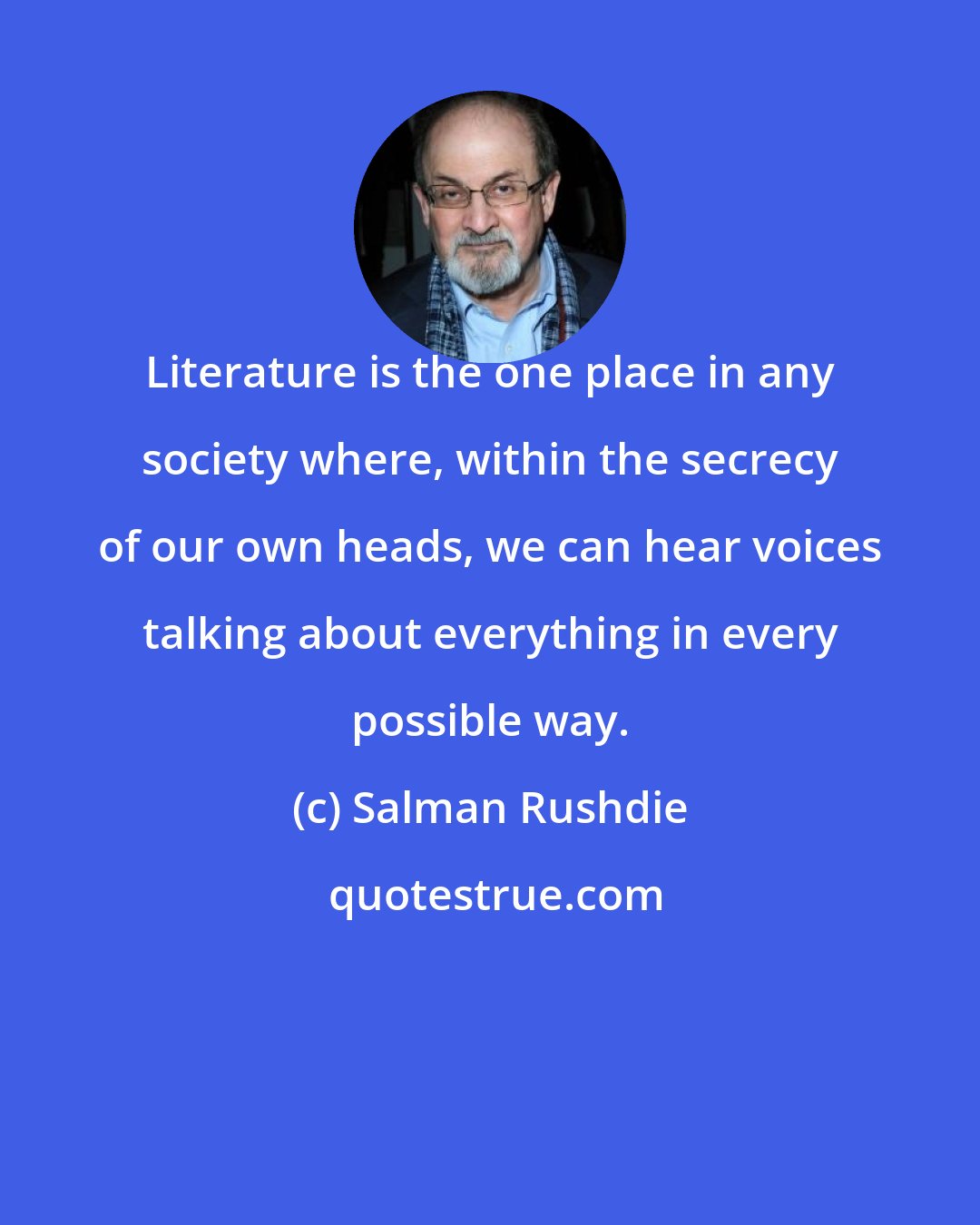 Salman Rushdie: Literature is the one place in any society where, within the secrecy of our own heads, we can hear voices talking about everything in every possible way.