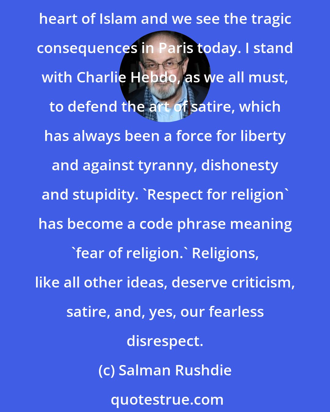 Salman Rushdie: Religion, a mediaeval form of unreason, when combined with modern weaponry becomes a real threat to our freedoms. This religious totalitarianism has caused a deadly mutation in the heart of Islam and we see the tragic consequences in Paris today. I stand with Charlie Hebdo, as we all must, to defend the art of satire, which has always been a force for liberty and against tyranny, dishonesty and stupidity. 'Respect for religion' has become a code phrase meaning 'fear of religion.' Religions, like all other ideas, deserve criticism, satire, and, yes, our fearless disrespect.