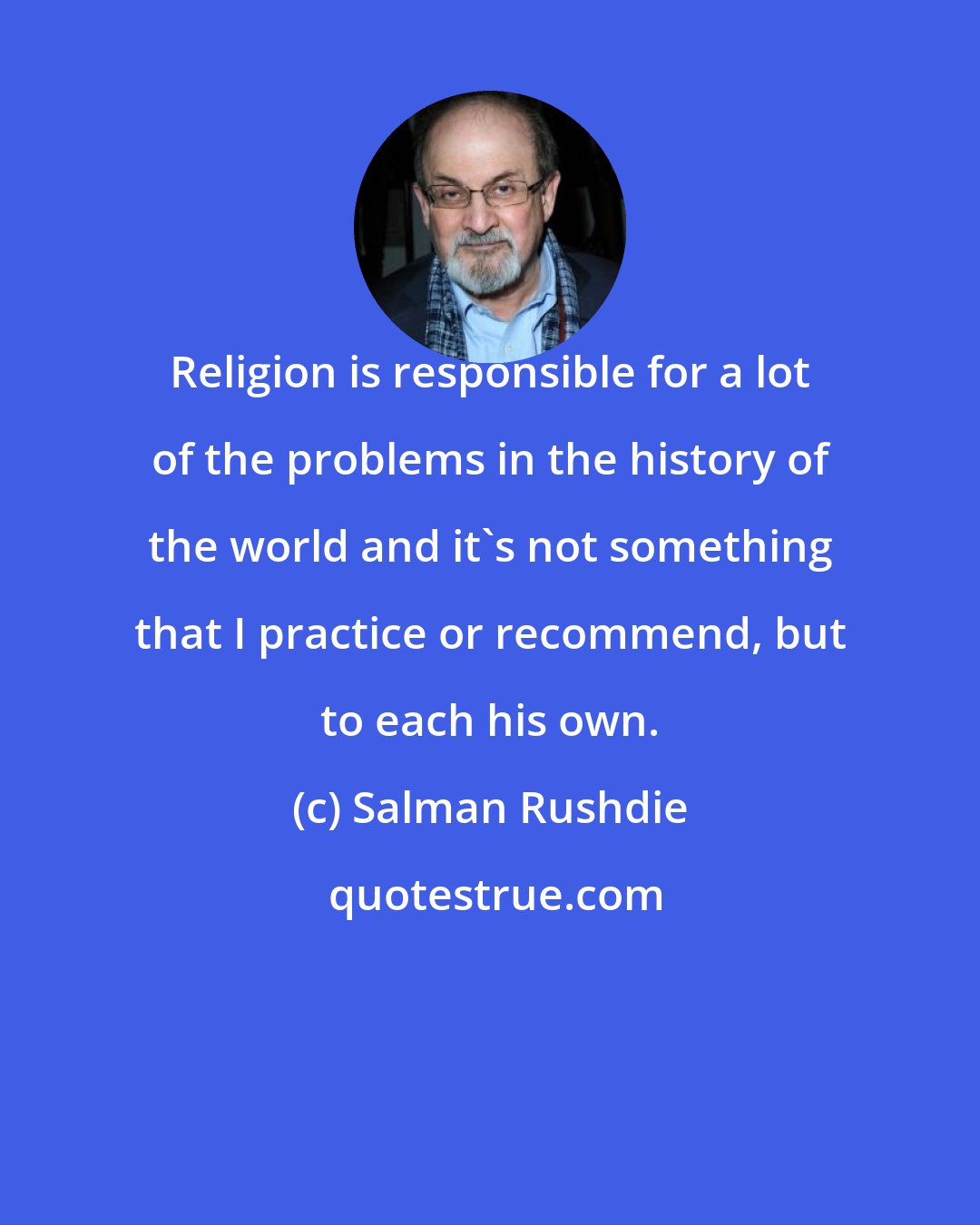 Salman Rushdie: Religion is responsible for a lot of the problems in the history of the world and it's not something that I practice or recommend, but to each his own.