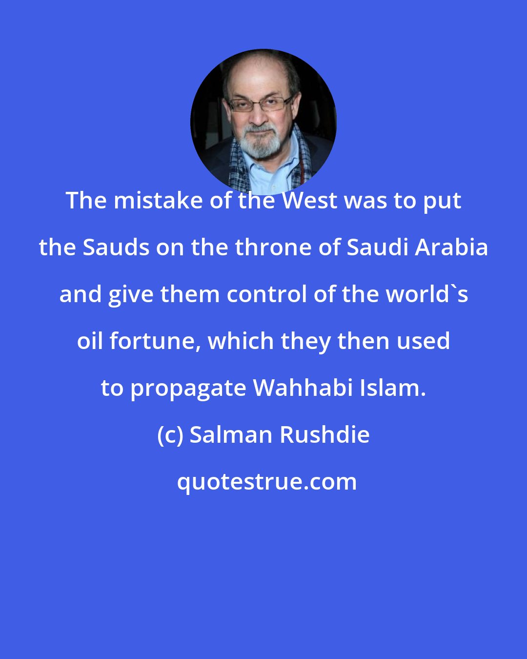 Salman Rushdie: The mistake of the West was to put the Sauds on the throne of Saudi Arabia and give them control of the world's oil fortune, which they then used to propagate Wahhabi Islam.