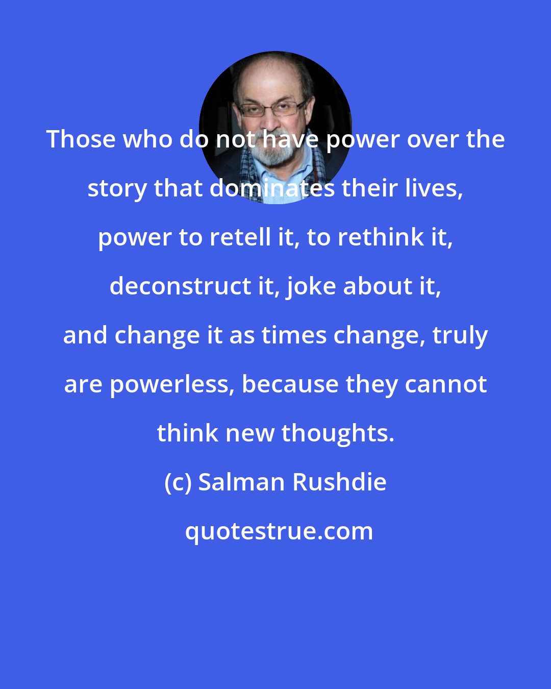 Salman Rushdie: Those who do not have power over the story that dominates their lives, power to retell it, to rethink it, deconstruct it, joke about it, and change it as times change, truly are powerless, because they cannot think new thoughts.