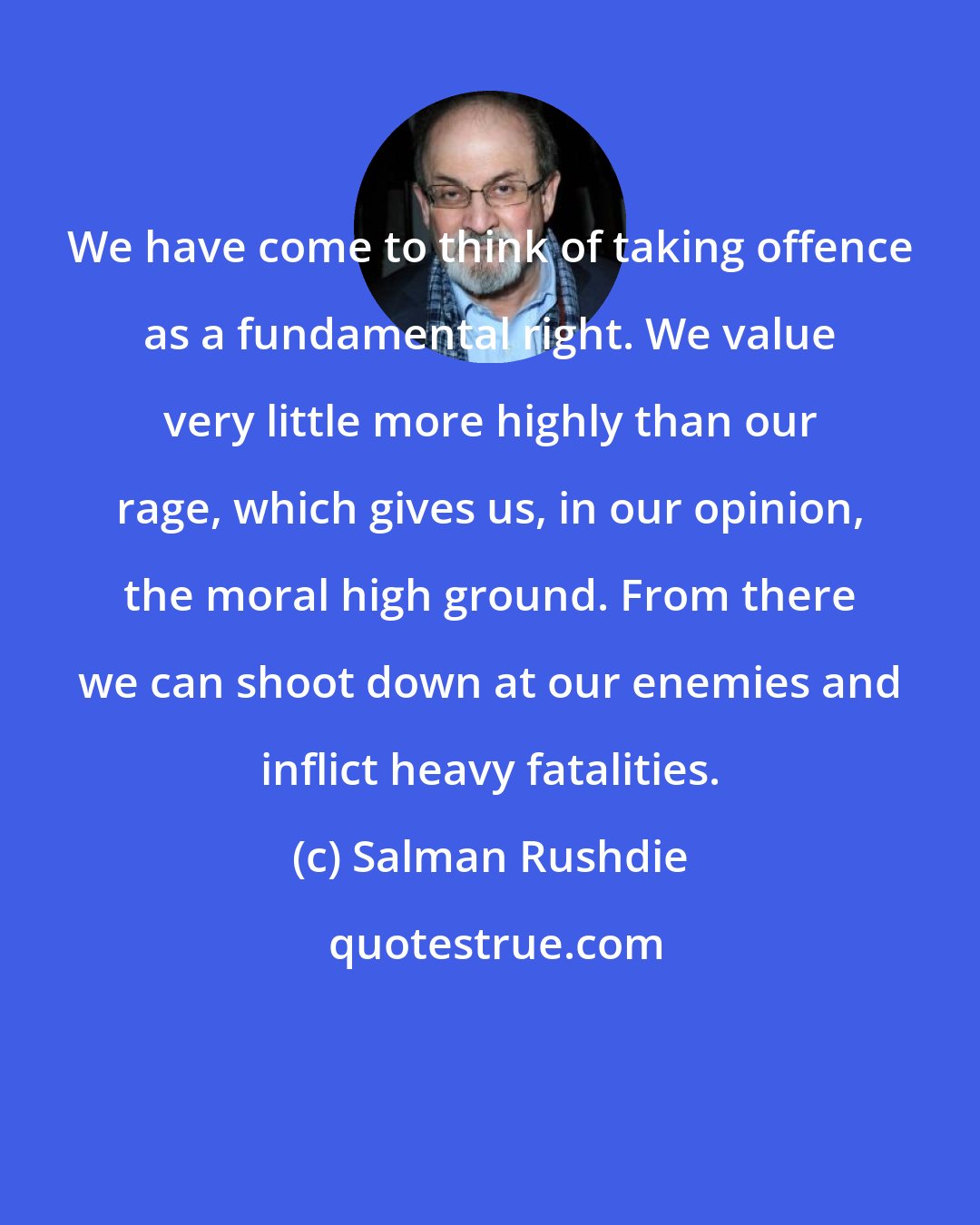 Salman Rushdie: We have come to think of taking offence as a fundamental right. We value very little more highly than our rage, which gives us, in our opinion, the moral high ground. From there we can shoot down at our enemies and inflict heavy fatalities.